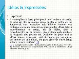 Idéias & Expressões
• Expressão
• A conseqüência deste princípio é que “embora um artigo
de uma revista, ensinando como ajustar o motor de um
automóvel, seja protegido pelo Direito Autoral, esta
proteção se estende somente à expressão das idéias, fatos e
procedimentos no artigo, não às idéias, fatos e
procedimentos em si mesmos, não obstante quão criativos
ou originais eles possam ser. Qualquer um pode usar as
idéias, fatos e processos existentes no artigo para ajustar
um motor de automóvel, ou para escrever outro artigo
sobre a mesma matéria” [1].
•

[1] O exemplo foi traduzido e fielmente transcrito de Intellectual Property e
the National Information Infaestructure, U.S. Patent e Trademark Office,
Setembro de 1995, p. 32.

 