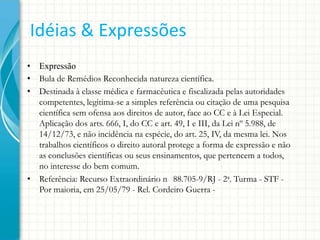 Idéias & Expressões
• Expressão
• Bula de Remédios Reconhecida natureza científica.
• Destinada à classe médica e farmacêutica e fiscalizada pelas autoridades
competentes, legitima-se a simples referência ou citação de uma pesquisa
científica sem ofensa aos direitos de autor, face ao CC e à Lei Especial.
Aplicação dos arts. 666, I, do CC e art. 49, I e III, da Lei nº 5.988, de
14/12/73, e não incidência na espécie, do art. 25, IV, da mesma lei. Nos
trabalhos científicos o direito autoral protege a forma de expressão e não
as conclusões científicas ou seus ensinamentos, que pertencem a todos,
no interesse do bem comum.
• Referência: Recurso Extraordinário n 88.705-9/RJ - 2a. Turma - STF Por maioria, em 25/05/79 - Rel. Cordeiro Guerra -

 