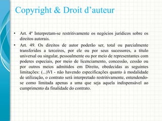 Copyright & Droit d’auteur
• Art. 4º Interpretam-se restritivamente os negócios jurídicos sobre os
direitos autorais.
• Art. 49. Os direitos de autor poderão ser, total ou parcialmente
transferidos a terceiros, por ele ou por seus sucessores, a título
universal ou singular, pessoalmente ou por meio de representantes com
poderes especiais, por meio de licenciamento, concessão, cessão ou
por outros meios admitidos em Direito, obedecidas as seguintes
limitações: (...)VI - não havendo especificações quanto à modalidade
de utilização, o contrato será interpretado restritivamente, entendendose como limitada apenas a uma que seja aquela indispensável ao
cumprimento da finalidade do contrato.

 