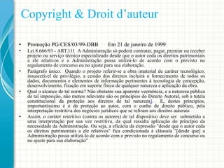 Copyright & Droit d’auteur
•

Promoção PG/CES/03/99-DBB

•

Lei 8.666/93 - ART.111 A Administração só poderá contratar, pagar, premiar ou receber
projeto ou serviço técnico especializado desde que o autor ceda os direitos patrimoniais
a ele relativos e a Administração possa utilizá-lo de acordo com o previsto no
regulamento de concurso ou no ajuste para sua elaboração.
Parágrafo único. Quando o projeto referir-se a obra imaterial de caráter tecnológico,
insuscetível de privilégio, a cessão dos direitos incluirá o fornecimento de todos os
dados, documentos e elementos de informação pertinentes à tecnologia de concepção,
desenvolvimento, fixação em suporte físico de qualquer natureza e aplicação da obra.
Qual o alcance de tal norma? Não obstante sua aparente veemência, e a natureza pública
de tal imposição, não menos relevante são os princípios do Direito Autoral, sob a tutela
constitucional da proteção aos direitos de tal natureza]. E, destes princípios,
importantíssimo é o da proteção ao autor, com o cunho de direito público, pela
interpretação restritiva dos negócios jurídicos que se refiram aos direitos autorais
Assim, o caráter restritivo (contra os autores) de tal dispositivo deve ser submetido a
uma interpretação por sua vez restritiva, da qual ressalta aplicação do princípio da
necessidade da Administração. Ou seja, a eficácia da expressão "desde que o autor ceda
os direitos patrimoniais a ele relativos" fica condicionada à cláusula "[desde que] a
Administração possa utilizá-lo de acordo com o previsto no regulamento de concurso ou
no ajuste para sua elaboração"

•

•

•

Em 21 de janeiro de 1999

 