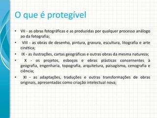 O que é protegível
• VII - as obras fotográficas e as produzidas por qualquer processo análogo
ao da fotografia;
• VIII - as obras de desenho, pintura, gravura, escultura, litografia e arte
cinética;
• IX - as ilustrações, cartas geográficas e outras obras da mesma natureza;
•
X - os projetos, esboços e obras plásticas concernentes à
geografia, engenharia, topografia, arquitetura, paisagismo, cenografia e
ciência;
•
XI - as adaptações, traduções e outras transformações de obras
originais, apresentadas como criação intelectual nova;

 