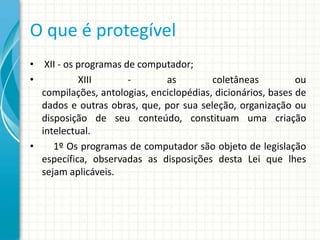 O que é protegível
• XII - os programas de computador;
•
XIII
as
coletâneas
ou
compilações, antologias, enciclopédias, dicionários, bases de
dados e outras obras, que, por sua seleção, organização ou
disposição de seu conteúdo, constituam uma criação
intelectual.
•
1º Os programas de computador são objeto de legislação
específica, observadas as disposições desta Lei que lhes
sejam aplicáveis.

 