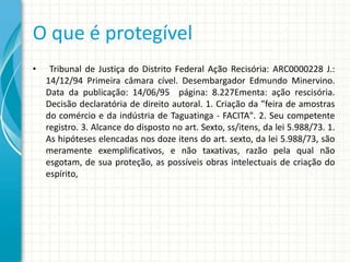 O que é protegível
•

Tribunal de Justiça do Distrito Federal Ação Recisória: ARC0000228 J.:
14/12/94 Primeira câmara cível. Desembargador Edmundo Minervino.
Data da publicação: 14/06/95 página: 8.227Ementa: ação rescisória.
Decisão declaratória de direito autoral. 1. Criação da "feira de amostras
do comércio e da indústria de Taguatinga - FACITA". 2. Seu competente
registro. 3. Alcance do disposto no art. Sexto, ss/itens, da lei 5.988/73. 1.
As hipóteses elencadas nos doze itens do art. sexto, da lei 5.988/73, são
meramente exemplificativos, e não taxativas, razão pela qual não
esgotam, de sua proteção, as possíveis obras intelectuais de criação do
espírito,

 