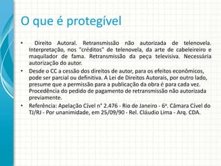O que é protegível
•

Direito Autoral. Retransmissão não autorizada de telenovela.
Interpretação, nos "créditos" de telenovela, da arte de cabeleireiro e
maquilador de fama. Retransmissão da peça televisiva. Necessária
autorização do autor.
• Desde o CC a cessão dos direitos de autor, para os efeitos econômicos,
pode ser parcial ou definitiva. A Lei de Direitos Autorais, por outro lado,
presume que a permissão para a publicação da obra é para cada vez.
Procedência do pedido de pagamento de retransmissão não autorizada
previamente.
• Referência: Apelação Cível n° 2.476 - Rio de Janeiro - 6a. Câmara Cível do
TJ/RJ - Por unanimidade, em 25/09/90 - Rel. Cláudio Lima - Arq. CDA.

 