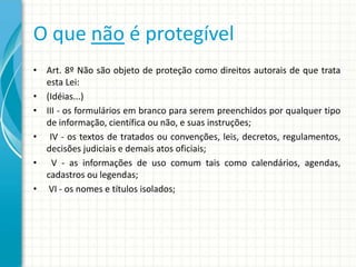 O que não é protegível
• Art. 8º Não são objeto de proteção como direitos autorais de que trata
esta Lei:
• (Idéias...)
• III - os formulários em branco para serem preenchidos por qualquer tipo
de informação, científica ou não, e suas instruções;
• IV - os textos de tratados ou convenções, leis, decretos, regulamentos,
decisões judiciais e demais atos oficiais;
• V - as informações de uso comum tais como calendários, agendas,
cadastros ou legendas;
• VI - os nomes e títulos isolados;

 