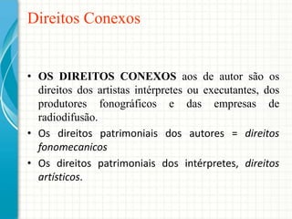 Direitos Conexos

• OS DIREITOS CONEXOS aos de autor são os
direitos dos artistas intérpretes ou executantes, dos
produtores fonográficos e das empresas de
radiodifusão.
• Os direitos patrimoniais dos autores = direitos
fonomecanicos
• Os direitos patrimoniais dos intérpretes, direitos
artísticos.

 