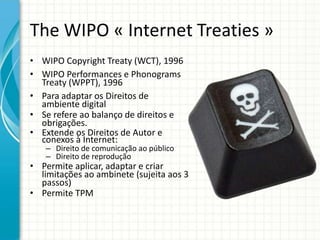 The WIPO « Internet Treaties »
• WIPO Copyright Treaty (WCT), 1996
• WIPO Performances e Phonograms
Treaty (WPPT), 1996
• Para adaptar os Direitos de
ambiente digital
• Se refere ao balanço de direitos e
obrigações.
• Extende os Direitos de Autor e
conexos à Internet:
– Direito de comunicação ao público
– Direito de reprodução

• Permite aplicar, adaptar e criar
limitações ao ambinete (sujeita aos 3
passos)
• Permite TPM

 