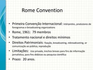Rome Convention
• Primeira Convenção Internacional: intérpretes, produtores de
fonogramas e broadcasting organizations

• Rome, 1961: 79 membros
• Tratamento nacional e direitos mínimos
• Direitos Patrimoniais: fixação, broadcasting, rebroadcasting, or
comunicação ao público, reprodução

• Limitações:

Uso privado, trechos breves para fins de informação
jornalística, para fins didáicos ou pesquisa científica

• Prazo: 20 anos.

 
