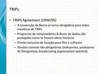 TRIPs
• TRIPS Agreement (1994/95)
– A convenção de Berna se torna obrigatória para todos
membros de TRIPs
– Programas de computadores & Bases de dados são
protegidas como se fossem obras literárias
– Direito exclusivo de locação para files e software
– Direitos conexos são obrigatórios (intérpretes, produtores
de fonogramas; broadcasting organizations optional)

 