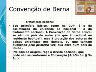 Convenção de Berna
– Tratamento nacional

• Seu princípio básico, como na CUP, é o da
assimilação do unionista ao nacional - o do
tratamento nacional. A Convenção de Berna aplicase não no país do autor (de que é nacional ou
residente habitual), mas à proteção dos autores de
países unionistas nos demais, ou que tenham
publicado pela primeira vez, sua obra num país da
União .
• No país de origem, rege o direito nacional, que
pode não se conformar à Convenção (Art.5o 5o. § 3o
3o.).

 