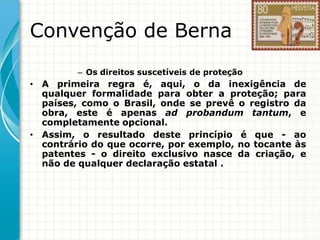 Convenção de Berna
– Os direitos suscetíveis de proteção

• A primeira regra é, aqui, o da inexigência de
qualquer formalidade para obter a proteção; para
países, como o Brasil, onde se prevê o registro da
obra, este é apenas ad probandum tantum, e
completamente opcional.
• Assim, o resultado deste princípio é que - ao
contrário do que ocorre, por exemplo, no tocante às
patentes - o direito exclusivo nasce da criação, e
não de qualquer declaração estatal .

 