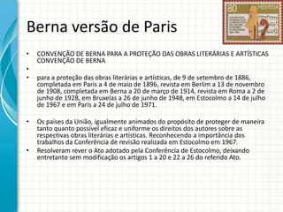 Berna versão de Paris
•
•
•

•

•

CONVENÇÃO DE BERNA PARA A PROTEÇÃO DAS OBRAS LITERÁRIAS E ARTÍSTICAS
CONVENÇÃO DE BERNA
para a proteção das obras literárias e artísticas, de 9 de setembro de 1886,
completada em Paris a 4 de maio de 1896, revista em Berlim a 13 de novembro
de 1908, completada em Berna a 20 de março de 1914, revista em Roma a 2 de
junho de 1928, em Bruxelas a 26 de junho de 1948, em Estocolmo a 14 de julho
de 1967 e em Paris a 24 de julho de 1971.

Os países da União, igualmente animados do propósito de proteger de maneira
tanto quanto possível eficaz e uniforme os direitos dos autores sobre as
respectivas obras literárias e artísticas. Reconhecendo a importância dos
trabalhos da Conferência de revisão realizada em Estocolmo em 1967.
Resolveram rever o Ato adotado pela Conferência de Estocolmo, deixando
entretanto sem modificação os artigos 1 a 20 e 22 a 26 do referido Ato.

 