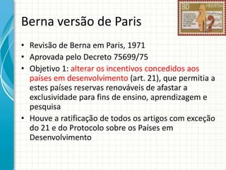 Berna versão de Paris
• Revisão de Berna em Paris, 1971
• Aprovada pelo Decreto 75699/75
• Objetivo 1: alterar os incentivos concedidos aos
países em desenvolvimento (art. 21), que permitia a
estes países reservas renováveis de afastar a
exclusividade para fins de ensino, aprendizagem e
pesquisa
• Houve a ratificação de todos os artigos com exceção
do 21 e do Protocolo sobre os Países em
Desenvolvimento

 