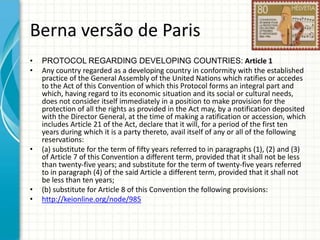 Berna versão de Paris
•
•

•

•
•

PROTOCOL REGARDING DEVELOPING COUNTRIES: Article 1
Any country regarded as a developing country in conformity with the established
practice of the General Assembly of the United Nations which ratifies or accedes
to the Act of this Convention of which this Protocol forms an integral part and
which, having regard to its economic situation and its social or cultural needs,
does not consider itself immediately in a position to make provision for the
protection of all the rights as provided in the Act may, by a notification deposited
with the Director General, at the time of making a ratification or accession, which
includes Article 21 of the Act, declare that it will, for a period of the first ten
years during which it is a party thereto, avail itself of any or all of the following
reservations:
(a) substitute for the term of fifty years referred to in paragraphs (1), (2) and (3)
of Article 7 of this Convention a different term, provided that it shall not be less
than twenty-five years; and substitute for the term of twenty-five years referred
to in paragraph (4) of the said Article a different term, provided that it shall not
be less than ten years;
(b) substitute for Article 8 of this Convention the following provisions:
http://keionline.org/node/985

 
