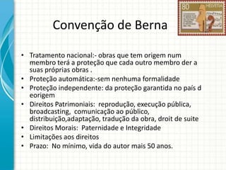 Convenção de Berna
• Tratamento nacional:- obras que tem origem num
membro terá a proteção que cada outro membro der a
suas próprias obras .
• Proteção automática:-sem nenhuma formalidade
• Proteção independente: da proteção garantida no país d
eorigem
• Direitos Patrimoniais: reprodução, execução pública,
broadcasting, comunicação ao público,
distribuição,adaptação, tradução da obra, droit de suite
• Direitos Morais: Paternidade e Integridade
• Limitações aos direitos
• Prazo: No mínimo, vida do autor mais 50 anos.

 
