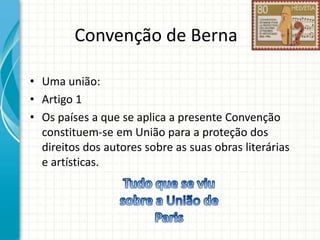 Convenção de Berna
• Uma união:
• Artigo 1
• Os países a que se aplica a presente Convenção
constituem-se em União para a proteção dos
direitos dos autores sobre as suas obras literárias
e artísticas.

 