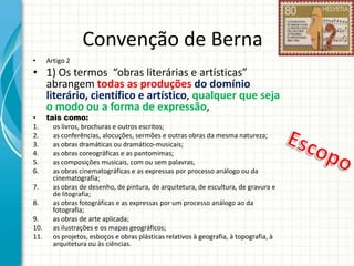Convenção de Berna
•

Artigo 2

• 1) Os termos “obras literárias e artísticas”
abrangem todas as produções do domínio
literário, científico e artístico, qualquer que seja
o modo ou a forma de expressão,
tais como:
os livros, brochuras e outros escritos;
as conferências, alocuções, sermões e outras obras da mesma natureza;
as obras dramáticas ou dramático-musicais;
as obras coreográficas e as pantomimas;
as composições musicais, com ou sem palavras,
as obras cinematográficas e as expressas por processo análogo ou da
cinematografia;
7.
as obras de desenho, de pintura, de arquitetura, de escultura, de gravura e
de litografia;
8.
as obras fotográficas e as expressas por um processo análogo ao da
fotografia;
9.
as obras de arte aplicada;
10. as ilustrações e os mapas geográficos;
11. os projetos, esboços e obras plásticas relativos à geografia, à topografia, à
arquitetura ou às ciências.
•
1.
2.
3.
4.
5.
6.

 