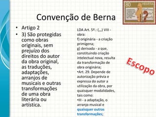 Convenção de Berna
• Artigo 2
• 3) São protegidas
como obras
originais, sem
prejuízo dos
direitos do autor
da obra original,
as traduções,
adaptações,
arranjos de
musicais e outras
transformações
de uma obra
literária ou
artística.

LDA Art. 5º.: (,,,) VIII obra:
f) originária - a criação
primígena;
g) derivada - a que,
constituindo criação
intelectual nova, resulta
da transformação de
obra originária;
•Art. 29. Depende de
autorização prévia e
expressa do autor a
utilização da obra, por
quaisquer modalidades,
tais como:
•III - a adaptação, o
arranjo musical e
quaisquer outras
transformações;

 