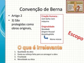 Convenção de Berna
• Artigo 2
• 3) São
protegidas como
obras originais,

Criação Humana :
nem bicho nem
máquina

Originalidade:
Novidade
Origem Pessoal
Gestaltughöhe
Kleine münze

1.
2.
3.
4.

Qualidade da obra
Gasto ou esforço feito para se conseguir a obra
Finalidade
Moralidade ou ética

 
