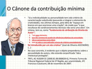 O Cânone da contribuição mínima
•

“Já a individualidade ou personalidade tem sido critério de
caracterização substituído (passando a integrar o elemento da
criatividade), nos últimos tempos, pela idéia de “espaço em
branco em que ocorresse uma criação”, de modo que “o que
resultasse de condicionamentos técnicos não seria uma obra”. Em
síntese, tem-se, como “fundamento de atribuição do Direito do
Autor”:
1.
2.
3.
4.

•
•
•

“um novo elemento,
que não constava do quadro de referências objetivas da comunidade,
não se apresentava como óbvio
nem se reduz a uma aplicação unívoca de critérios preestabelecidos,

foi introduzido por um ato criativo” (José de Oliveira ASCENSÃO).
(...)
No caso concreto, é evidente que o objeto preponderou sobre a
pessoalidade da autora, não estando corporificada “obra
intelectual protegida”.
TRF5, AC 410209 CE (2000.81.00.000828-6), Primeira Turma do
Tribunal Regional Federal da 5ª Região, por unanimidade, JFC
Francisco Cavalcanti, 08 de novembro de 2007.

 
