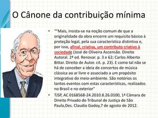 O Cânone da contribuição mínima
• “"Mais, insista-se na noção comum de que a
originalidade da obra encerre um requisito básico à
proteção legal, pela sua característica distintiva e,
por isso, afinal, criativa, um contributo criativo à
sociedade (José de Oliveira Ascensão. Direito
Autoral. 2ª ed. Renovar. p. 3 e 62; Carlos Alberto
Bittar. Direito de Autor. cit. p. 23). E como tal não se
há de conceber a ideia de concertos de música
clássica ao ar livre e associado a um propósito
integrativo do meio-ambiente. São notórios os
tantos eventos com estas características, realizados
no Brasil e no exterior"
• TJSP, AC 0168568-24.2010.8.26.0100, 1ª Câmara de
Direito Privado do Tribunal de Justiça de São
Paulo,Des. Claudio Godoy,7 de agosto de 2012.

 