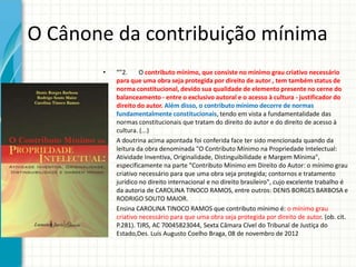 O Cânone da contribuição mínima
•

•

•

“"2.
O contributo mínimo, que consiste no mínimo grau criativo necessário
para que uma obra seja protegida por direito de autor , tem também status de
norma constitucional, devido sua qualidade de elemento presente no cerne do
balanceamento - entre o exclusivo autoral e o acesso à cultura - justificador do
direito do autor. Além disso, o contributo mínimo decorre de normas
fundamentalmente constitucionais, tendo em vista a fundamentalidade das
normas constitucionais que tratam do direito do autor e do direito de acesso à
cultura. (...)
A doutrina acima apontada foi conferida face ter sido mencionada quando da
leitura da obra denominada "O Contributo Mínimo na Propriedade Intelectual:
Atividade Inventiva, Originalidade, Distinguibilidade e Margem Mínima",
especificamente na parte "Contributo Mínimo em Direito do Autor: o mínimo grau
criativo necessário para que uma obra seja protegida; contornos e tratamento
jurídico no direito internacional e no direito brasileiro", cujo excelente trabalho é
da autoria de CAROLINA TINOCO RAMOS, entre outros: DENIS BORGES BARBOSA e
RODRIGO SOUTO MAIOR.
Ensina CAROLINA TINOCO RAMOS que contributo mínimo é: o mínimo grau
criativo necessário para que uma obra seja protegida por direito de autor. (ob. cit.
P.281). TJRS, AC 70045823044, Sexta Câmara Cível do Tribunal de Justiça do
Estado,Des. Luís Augusto Coelho Braga, 08 de novembro de 2012

 