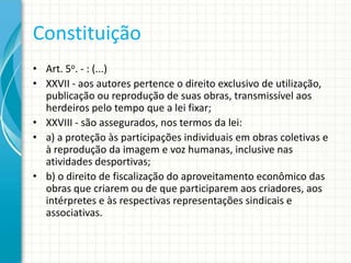 Constituição
• Art. 5o. - : (...)
• XXVII - aos autores pertence o direito exclusivo de utilização,
publicação ou reprodução de suas obras, transmissível aos
herdeiros pelo tempo que a lei fixar;
• XXVIII - são assegurados, nos termos da lei:
• a) a proteção às participações individuais em obras coletivas e
à reprodução da imagem e voz humanas, inclusive nas
atividades desportivas;
• b) o direito de fiscalização do aproveitamento econômico das
obras que criarem ou de que participarem aos criadores, aos
intérpretes e às respectivas representações sindicais e
associativas.

 