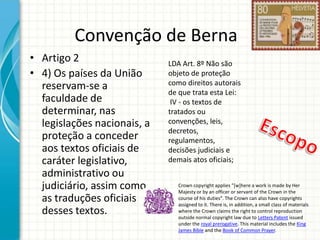 Convenção de Berna
• Artigo 2
• 4) Os países da União
reservam-se a
faculdade de
determinar, nas
legislações nacionais, a
proteção a conceder
aos textos oficiais de
caráter legislativo,
administrativo ou
judiciário, assim como
as traduções oficiais
desses textos.

LDA Art. 8º Não são
objeto de proteção
como direitos autorais
de que trata esta Lei:
IV - os textos de
tratados ou
convenções, leis,
decretos,
regulamentos,
decisões judiciais e
demais atos oficiais;
Crown copyright applies "[w]here a work is made by Her
Majesty or by an officer or servant of the Crown in the
course of his duties". The Crown can also have copyrights
assigned to it. There is, in addition, a small class of materials
where the Crown claims the right to control reproduction
outside normal copyright law due to Letters Patent issued
under the royal prerogative. This material includes the King
James Bible and the Book of Common Prayer.

 