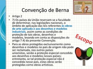 Convenção de Berna
• Artigo 2
• 7) Os países da União reservam-se a faculdade
de determinar, nas legislações nacionais, o
âmbito de aplicação das leis referentes às obras
de arte aplicada e aos desenhos e modelos
industriais, assim como as condições de
proteção de tais obras, desenhos e
modelos, levando em conta as disposições do
artigo 7.4) da presente Convenção.
• Para as obras protegidas exclusivamente como
desenhos e modelos no país de origem não pode
ser reclamada, nos outros países
unionistas, senão a proteção especial concedida
aos desenhos e modelos nesses países;
entretanto, se tal proteção especial não é
concedida nesse país, estas obras serão
protegidas como obras artísticas.

 