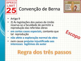 Convenção de Berna
• Artigo 9
• 2) Às legislações dos países da União
reserva-se a faculdade de permitir a
reprodução das referidas obras
• em certos casos especiais, contanto que
tal reprodução
• não afete a exploração normal da obra
• nem cause prejuízo injustificado aos
interesses legítimos do autor

 