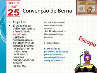 Convenção de Berna
• Artigo 2 bis
• 1) Os países da
União reservam-se
a faculdade de
excluir, nas
legislações
nacionais, parcial
ou totalmente, da
proteção prevista
no artigo anterior
os discursos
políticos e os
discursos
pronunciados nos
debates
judiciários.

Art. 46. Não constitui
ofensa aos direitos
autorais:
Art. 46. Não constitui
ofensa aos direitos
autorais:
I - a reprodução:
b) em diários ou
periódicos, de discursos
pronunciados em
reuniões públicas de
qualquer natureza;

 