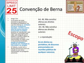 Convenção de Berna
•
•

•

Artigo 2 bis
2) Os países da União
reservam-se igualmente a
faculdade de estabelecer nas
suas leis internas as condições
em que as conferências,
alocuções, sermões e outras
obras da mesma natureza,
pronunciadas em público,
poderão ser reproduzidas pela
imprensa, transmitidas pelo
rádio, pelo telégrafo para o
público e constituir objeto de
comunicações públicas
mencionadas no artigo 11 bis
1) da presente Convenção,
quando tal utilização é
justificada pela finalidade da
informação a ser atingida.
3) Todavia, o autor tem o
direito exclusivo de reunir em
coleção as suas obras
mencionadas nos parágrafos
anteriores.

Art. 46. Não constitui
ofensa aos direitos
autorais:
Art. 46. Não constitui
ofensa aos direitos
autorais:
I - a reprodução:
b) em diários ou
periódicos, de discursos
pronunciados em
reuniões públicas de
qualquer natureza;

 