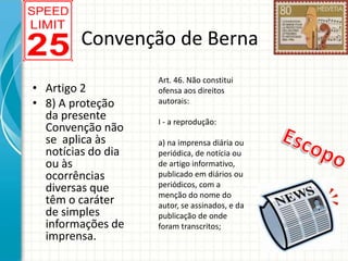 Convenção de Berna
• Artigo 2
• 8) A proteção
da presente
Convenção não
se aplica às
notícias do dia
ou às
ocorrências
diversas que
têm o caráter
de simples
informações de
imprensa.

Art. 46. Não constitui
ofensa aos direitos
autorais:
I - a reprodução:
a) na imprensa diária ou
periódica, de notícia ou
de artigo informativo,
publicado em diários ou
periódicos, com a
menção do nome do
autor, se assinados, e da
publicação de onde
foram transcritos;

 