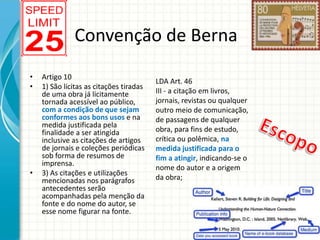 Convenção de Berna
•
•

•

Artigo 10
1) São lícitas as citações tiradas
de uma obra já licitamente
tornada acessível ao público,
com a condição de que sejam
conformes aos bons usos e na
medida justificada pela
finalidade a ser atingida
inclusive as citações de artigos
de jornais e coleções periódicas
sob forma de resumos de
imprensa.
3) As citações e utilizações
mencionadas nos parágrafos
antecedentes serão
acompanhadas pela menção da
fonte e do nome do autor, se
esse nome figurar na fonte.

LDA Art. 46
III - a citação em livros,
jornais, revistas ou qualquer
outro meio de comunicação,
de passagens de qualquer
obra, para fins de estudo,
crítica ou polêmica, na
medida justificada para o
fim a atingir, indicando-se o
nome do autor e a origem
da obra;

 
