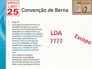 Convenção de Berna
•
•

•

Artigo 10
2) Os países da União reservam-se a
faculdade de regular, nas suas leis
nacionais e nos acordos particulares já
celebrados ou a celebrar entre si, as
condições em que podem ser utilizadas
licitamente, na medida justificada pelo
fim a atingir, obras literárias ou
artísticas a título de ilustração do
ensino em publicações, emissões
radiofônicas ou gravações sonoras ou
visuais, sob a condição de que tal
utilização seja conforme aos bons
usos.
3) As citações e utilizações
mencionadas nos parágrafos
antecedentes serão acompanhadas
pela menção da fonte e do nome do
autor, se esse nome figurar na fonte.

 