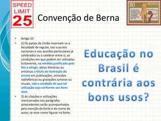 Convenção de Berna
•
•

•

Artigo 10
2) Os países da União reservam-se a
faculdade de regular, nas suas leis
nacionais e nos acordos particulares já
celebrados ou a celebrar entre si, as
condições em que podem ser utilizadas
licitamente, na medida justificada pelo
fim a atingir, obras literárias ou
artísticas a título de ilustração do
ensino em publicações, emissões
radiofônicas ou gravações sonoras ou
visuais, sob a condição de que tal
utilização seja conforme aos bons
usos.
3) As citações e utilizações
mencionadas nos parágrafos
antecedentes serão acompanhadas
pela menção da fonte e do nome do
autor, se esse nome figurar na fonte.

 
