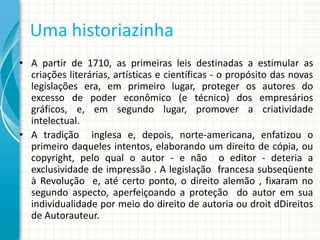 Uma historiazinha
• A partir de 1710, as primeiras leis destinadas a estimular as
criações literárias, artísticas e científicas - o propósito das novas
legislações era, em primeiro lugar, proteger os autores do
excesso de poder econômico (e técnico) dos empresários
gráficos, e, em segundo lugar, promover a criatividade
intelectual.
• A tradição inglesa e, depois, norte-americana, enfatizou o
primeiro daqueles intentos, elaborando um direito de cópia, ou
copyright, pelo qual o autor - e não o editor - deteria a
exclusividade de impressão . A legislação francesa subseqüente
à Revolução e, até certo ponto, o direito alemão , fixaram no
segundo aspecto, aperfeiçoando a proteção do autor em sua
individualidade por meio do direito de autoria ou droit dDireitos
de Autorauteur.

 
