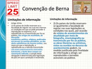 Convenção de Berna
Limitações de informação

Limitações de informação

•
•

• 2) Os países da União reservamse igualmente a faculdade de
regular nas suas legislações as
condições nas quais, por ocasião
de relatos de acontecimentos da
atualidade por meio de
fotografia, cinematografia ou
transmissão por fio ao público,
as obras literárias ou artísticas,
vistas ou ouvidas no decurso do
acontecimento podem, na
medida justificada pela finalidade
de informação a atingir, ser
reproduzidas e tornadas
acessíveis ao público.

•

Artigo 10 bis
1) Os países da União reservam-se a
faculdade de regular nas suas leis internas
as condições em que se pode proceder à
reprodução na imprensa, ou à
radiodifusão ou à transmissão por fio ao
público, dos artigos de atualidade, de
discussão
econômica, política, religiosa, publicados
em jornais ou revistas periódicas, ou das
obras radiofônicas do mesmo caráter, nos
casos em que a reprodução, a
radiodifusão ou a referida transmissão
não sejam expressamente reservadas.
Entretanto, a fonte deve sempre ser
claramente indicada; a sanção desta
obrigação é determinada pela legislação
do país em que a proteção é reclamada.

 