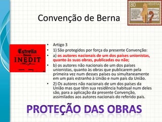 Convenção de Berna
• Artigo 3
• 1) São protegidos por força da presente Convenção:
• a) os autores nacionais de um dos países unionistas,
quanto às suas obras, publicadas ou não;
• b) os autores não nacionais de um dos países
unionistas, quanto às obras que publicarem pela
primeira vez num desses países ou simultaneamente
em um país estranho à União e num país da União.
• 2) Os autores não nacionais de um dos países da
União mas que têm sua residência habitual num deles
são, para a aplicação da presente Convenção,
assimilados aos autores nacionais do referido país.

 