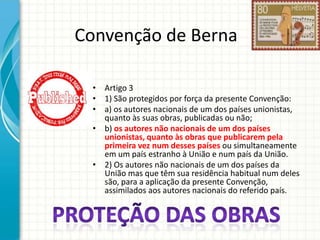 Convenção de Berna
• Artigo 3
• 1) São protegidos por força da presente Convenção:
• a) os autores nacionais de um dos países unionistas,
quanto às suas obras, publicadas ou não;
• b) os autores não nacionais de um dos países
unionistas, quanto às obras que publicarem pela
primeira vez num desses países ou simultaneamente
em um país estranho à União e num país da União.
• 2) Os autores não nacionais de um dos países da
União mas que têm sua residência habitual num deles
são, para a aplicação da presente Convenção,
assimilados aos autores nacionais do referido país.

 