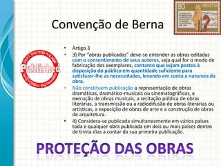 Convenção de Berna
•
•

•

•

Artigo 3
3) Por “obras publicadas” deve-se entender as obras editadas
com o consentimento de seus autores, seja qual for o modo de
fabricação dos exemplares, contanto que sejam postos à
disposição do público em quantidade suficiente para
satisfazer-lhe as necessidades, levando em conta a natureza da
obra.
Não constituem publicação a representação de obras
dramáticas, dramático-musicais ou cinematográficas, a
execução de obras musicais, a recitação pública de obras
literárias, a transmissão ou a radiodifusão de obras literárias ou
artísticas, a exposição de obras de arte e a construção de obras
de arquitetura.
4) Considera-se publicada simultaneamente em vários países
toda e qualquer obra publicada em dois ou mais países dentro
de trinta dias a contar da sua primeira publicação.

 