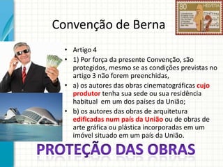 Convenção de Berna
• Artigo 4
• 1) Por força da presente Convenção, são
protegidos, mesmo se as condições previstas no
artigo 3 não forem preenchidas,
• a) os autores das obras cinematográficas cujo
produtor tenha sua sede ou sua residência
habitual em um dos países da União;
• b) os autores das obras de arquitetura
edificadas num país da União ou de obras de
arte gráfica ou plástica incorporadas em um
imóvel situado em um país da União.

 