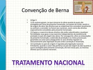 Convenção de Berna
•
•

•

•

Artigo 5
1) Os autores gozam, no que concerne às obras quanto às quais são
protegidos por força da presente Convenção, nos países da União, exceto o
de origem da obra, dos direitos que as respectivas leis concedem atualmente
ou venham a conceder no futuro aos nacionais, assim como dos direitos
especialmente concedidos pela presente Convenção.
2) O gozo e o exercício desses direitos não estão subordinados a qualquer
formalidade; esse gozo e esse exercício independentes da existência da
proteção no país de origem das obras. Por conseguinte, afora as estipulações
da presente Convenção, a extensão da proteção e os meios processuais
garantidos ao autor para salvaguardar os seus direitos regulam-se
exclusivamente pela legislação do país onde a proteção é reclamada.
3) A proteção no país de origem é regulada pela legislação nacional.
Entretanto, quando o autor não pertence ao país de origem da obra quanto à
qual é protegido pela presente Convenção, ele terá nesse país, os mesmos
direitos que os autores nacionais.

 