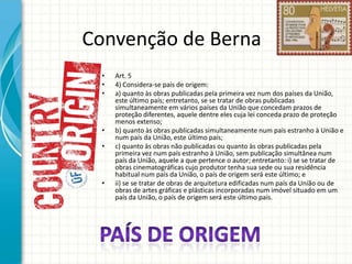 Convenção de Berna
•
•
•

•
•

•

Art. 5
4) Considera-se país de origem:
a) quanto às obras publicadas pela primeira vez num dos países da União,
este último país; entretanto, se se tratar de obras publicadas
simultaneamente em vários países da União que concedam prazos de
proteção diferentes, aquele dentre eles cuja lei conceda prazo de proteção
menos extenso;
b) quanto às obras publicadas simultaneamente num país estranho à União e
num país da União, este último país;
c) quanto às obras não publicadas ou quanto às obras publicadas pela
primeira vez num país estranho à União, sem publicação simultânea num
país da União, aquele a que pertence o autor; entretanto: i) se se tratar de
obras cinematográficas cujo produtor tenha sua sede ou sua residência
habitual num país da União, o país de origem será este último; e
ii) se se tratar de obras de arquitetura edificadas num país da União ou de
obras de artes gráficas e plásticas incorporadas num imóvel situado em um
país da União, o país de origem será este último país.

 