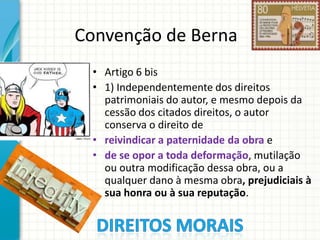Convenção de Berna
• Artigo 6 bis
• 1) Independentemente dos direitos
patrimoniais do autor, e mesmo depois da
cessão dos citados direitos, o autor
conserva o direito de
• reivindicar a paternidade da obra e
• de se opor a toda deformação, mutilação
ou outra modificação dessa obra, ou a
qualquer dano à mesma obra, prejudiciais à
sua honra ou à sua reputação.

 