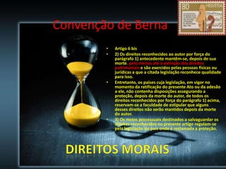 Convenção de Berna
•
•

•

•

Artigo 6 bis
2) Os direitos reconhecidos ao autor por força do
parágrafo 1) antecedente mantêm-se, depois de sua
morte, pelo menos até à extinção dos direitos
patrimoniais e são exercidos pelas pessoas físicas ou
jurídicas a que a citada legislação reconhece qualidade
para isso.
Entretanto, os países cuja legislação, em vigor no
momento da ratificação do presente Ato ou da adesão
a ele, não contenha disposições assegurando a
proteção, depois da morte do autor, de todos os
direitos reconhecidos por força do parágrafo 1) acima,
reservam-se a faculdade de estipular que alguns
desses direitos não serão mantidos depois da morte
do autor.
3) Os meios processuais destinados a salvaguardar os
direitos reconhecidos no presente artigo regulam-se
pela legislação do país onde é reclamada a proteção.

 