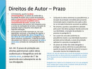 Direitos de Autor – Prazo
•

•

2) Entretanto, quanto às obras
cinematográficas, os países da União têm a
faculdade de dispor que o prazo da proteção
expira cinquenta anos depois que a obra tiver
se tornado acessível ao público com o
consentimento do autor, ou que, se tal
acontecimento não ocorrer nos cinquenta anos
a contar da realização de tal obra, a duração da
proteção expira cinquenta anos depois da
referida realização.
4) Os países da União reservam-se, nas suas
legislações nacionais, a faculdade de regular a
duração da proteção das obras fotográficas e
das obras de artes aplicadas protegidas como
obras artísticas; entretanto, a referida duração
não poderá ser inferior a um período de vinte e
cinco anos contados da realização da referida
obra.

Art. 44. O prazo de proteção aos
direitos patrimoniais sobre obras
audiovisuais e fotográficas será de
setenta anos, a contar de 1° de
janeiro do ano subseqüente ao de
sua divulgação.

•

•

•

•

3) Quanto às obras anônimas ou pseudônimas, a
duração da proteção concedida pela presente
Convenção expira cinqüenta anos após a obra
ter se tornado licitamente acessível ao público.
No entanto, quando o pseudônimo adotado
pelo autor não deixa qualquer dúvida acerca da
sua identidade, a duração da proteção é a
prevista no parágrafo 1).
Se o autor de uma obra anônima ou
pseudônima revela a sua identidade durante o
período acima indicado, o prazo de proteção
aplicável é o previsto no parágrafo 1).
Os países da União não estão obrigados a
proteger as obras anônimas ou pseudônimas
quanto às quais há razão de presumir-se que o
seu autor morreu há cinqüenta anos

LDA Art. 43. Será de setenta anos o prazo de proteção aos direitos
patrimoniais sobre as obras anônimas ou pseudônimas, contado
de 1° de janeiro do ano imediatamente posterior ao da primeira
publicação.
Parágrafo único. Aplicar-se-á o disposto no art. 41 e seu parágrafo
único, sempre que o autor se der a conhecer antes do termo do
prazo previsto no caput deste artigo.

 