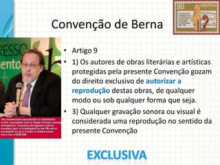 Convenção de Berna
• Artigo 9
• 1) Os autores de obras literárias e artísticas
protegidas pela presente Convenção gozam
do direito exclusivo de autorizar a
reprodução destas obras, de qualquer
modo ou sob qualquer forma que seja.
• 3) Qualquer gravação sonora ou visual é
considerada uma reprodução no sentido da
presente Convenção

 