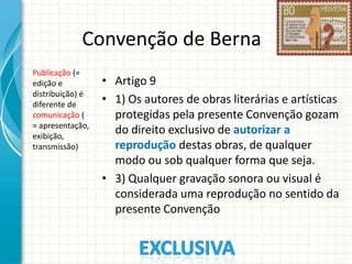 Convenção de Berna
Publicação (=
edição e
distribuição) é
diferente de
comunicação (
= apresentação,
exibição,
transmissão)

• Artigo 9
• 1) Os autores de obras literárias e artísticas
protegidas pela presente Convenção gozam
do direito exclusivo de autorizar a
reprodução destas obras, de qualquer
modo ou sob qualquer forma que seja.
• 3) Qualquer gravação sonora ou visual é
considerada uma reprodução no sentido da
presente Convenção

 