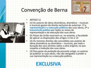 Convenção de Berna
• ARTIGO 11
• (1) Os autores de obras dramáticas, dramático – musicais
e musicais gozam do direito exclusivo de autorizar: 1º a
representação e a execução públicas das suas obras; 2º a
transmissão pública por todos os meios da
representação e da execução das suas obras.
• Os Países da União reservam-se, no entanto, a faculdade
de aplicar as disposições dos artigos 11 bis e 13
• (2) Os mesmos direitos são concedidos aos autores de
obras dramáticas ou dramático – musicais, por toda a
duração dos seus direitos sobre a obra original, no que
respeita a tradução das suas obras.
• (3) Para gozar da proteção do presente artigo, os autores
ao publicar as suas obras, não são obrigados a proibir a
sua representação ou a execução pública.

 
